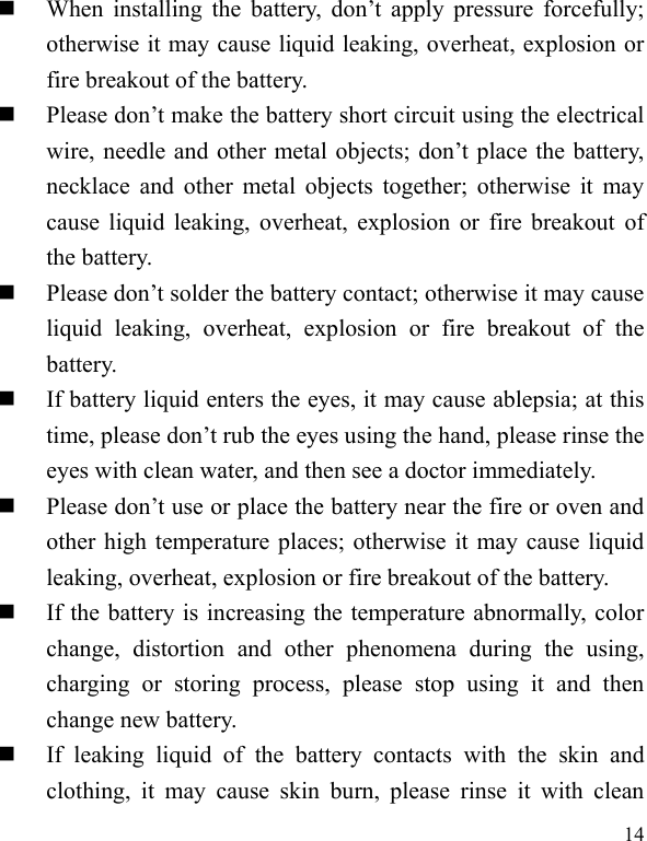  14  When  installing  the  battery,  don’t  apply  pressure  forcefully; otherwise it may cause liquid leaking, overheat, explosion or fire breakout of the battery.      Please don’t make the battery short circuit using the electrical wire, needle and other metal objects; don’t place the battery, necklace and other  metal objects together; otherwise it may cause liquid leaking, overheat, explosion or fire breakout of the battery.  Please don’t solder the battery contact; otherwise it may cause liquid  leaking,  overheat,  explosion  or  fire  breakout  of  the battery.  If battery liquid enters the eyes, it may cause ablepsia; at this time, please don’t rub the eyes using the hand, please rinse the eyes with clean water, and then see a doctor immediately.    Please don’t use or place the battery near the fire or oven and other high temperature places; otherwise it may cause liquid leaking, overheat, explosion or fire breakout of the battery.  If the battery is increasing the temperature abnormally, color change,  distortion  and  other  phenomena  during  the  using, charging  or  storing  process,  please  stop  using  it  and  then change new battery.    If  leaking  liquid  of  the  battery  contacts  with  the  skin  and clothing,  it  may  cause  skin  burn,  please  rinse  it  with  clean 