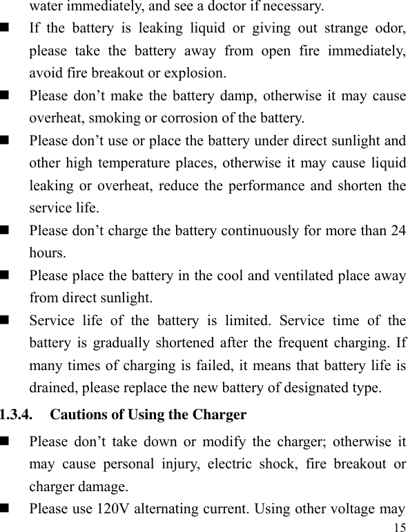  15 water immediately, and see a doctor if necessary.      If  the  battery  is  leaking  liquid  or  giving  out  strange  odor, please  take  the  battery  away  from  open  fire  immediately, avoid fire breakout or explosion.    Please  don’t  make the  battery damp,  otherwise it  may cause overheat, smoking or corrosion of the battery.    Please don’t use or place the battery under direct sunlight and other high temperature places, otherwise it may cause liquid leaking or overheat, reduce the performance and shorten the service life.    Please don’t charge the battery continuously for more than 24 hours.    Please place the battery in the cool and ventilated place away from direct sunlight.    Service  life  of  the  battery  is  limited.  Service  time  of  the battery is gradually shortened after the frequent charging. If many times of charging is failed, it means that battery life is drained, please replace the new battery of designated type.   1.3.4. Cautions of Using the Charger  Please  don’t  take  down  or  modify  the  charger;  otherwise  it may  cause  personal  injury,  electric  shock,  fire  breakout  or charger damage.    Please use 120V alternating current. Using other voltage may 