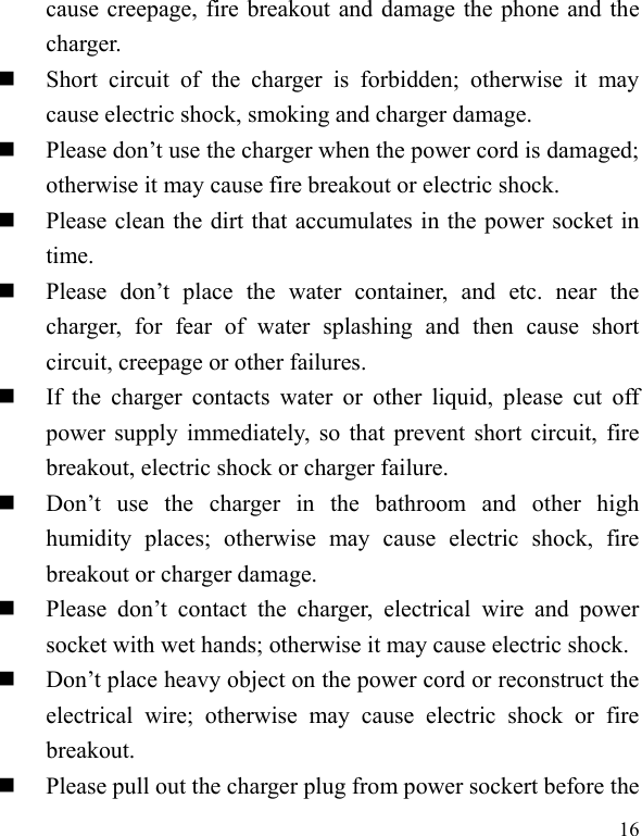  16 cause creepage, fire breakout and damage the phone and the charger.    Short  circuit  of  the  charger  is  forbidden;  otherwise  it  may cause electric shock, smoking and charger damage.    Please don’t use the charger when the power cord is damaged; otherwise it may cause fire breakout or electric shock.    Please clean the dirt that accumulates in the power socket in time.    Please  don’t  place  the  water  container,  and  etc.  near  the charger,  for  fear  of  water  splashing  and  then  cause  short circuit, creepage or other failures.    If  the  charger  contacts  water  or  other  liquid,  please  cut  off power supply immediately, so that prevent short circuit, fire breakout, electric shock or charger failure.    Don’t  use  the  charger  in  the  bathroom  and  other  high humidity  places;  otherwise  may  cause  electric  shock,  fire breakout or charger damage.    Please  don’t  contact  the  charger,  electrical  wire  and  power socket with wet hands; otherwise it may cause electric shock.    Don’t place heavy object on the power cord or reconstruct the electrical  wire;  otherwise  may  cause  electric  shock  or  fire breakout.    Please pull out the charger plug from power sockert before the 