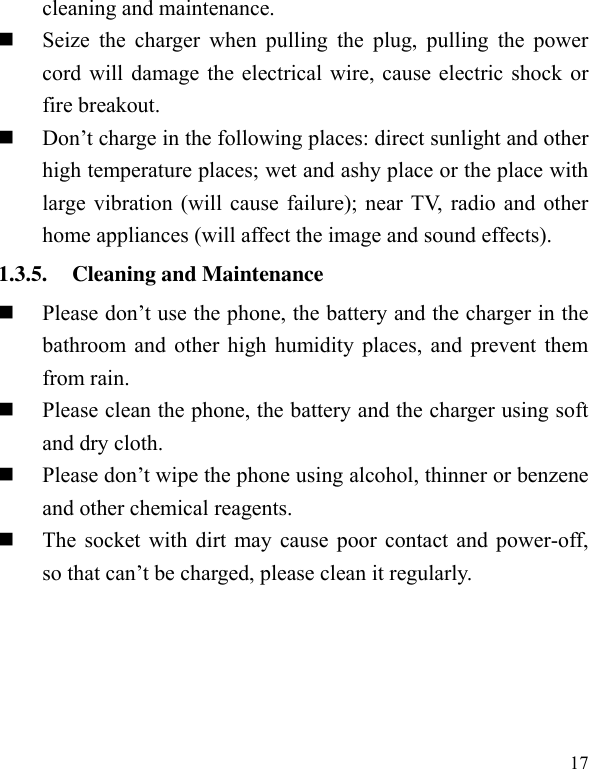  17 cleaning and maintenance.    Seize  the  charger  when  pulling  the  plug,  pulling the  power cord will damage the electrical wire, cause electric shock or fire breakout.    Don’t charge in the following places: direct sunlight and other high temperature places; wet and ashy place or the place with large vibration (will cause failure); near TV, radio and other home appliances (will affect the image and sound effects).   1.3.5. Cleaning and Maintenance  Please don’t use the phone, the battery and the charger in the bathroom and other high humidity places, and prevent them from rain.    Please clean the phone, the battery and the charger using soft and dry cloth.    Please don’t wipe the phone using alcohol, thinner or benzene and other chemical reagents.    The socket with dirt may cause poor contact and power-off, so that can’t be charged, please clean it regularly.   