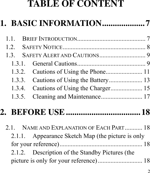  2                                                                                                                              TABLE OF CONTENT 1. BASIC INFORMATION .................... 7 1.1. BRIEF INTRODUCTION ........................................... 7 1.2. SAFETY NOTICE .................................................... 8 1.3. SAFETY ALERT AND CAUTIONS ............................. 9 1.3.1. General Cautions ........................................... 9 1.3.2. Cautions of Using the Phone ....................... 11 1.3.3. Cautions of Using the Battery ..................... 13 1.3.4. Cautions of Using the Charger .................... 15 1.3.5. Cleaning and Maintenance .......................... 17 2. BEFORE USE ................................... 18 2.1. NAME AND EXPLANATION OF EACH PART ........... 18 2.1.1. Appearance Sketch Map (the picture is only for your reference) .................................................... 18 2.1.2. Description of the Standby Pictures (the picture is only for your reference) ............................ 18 