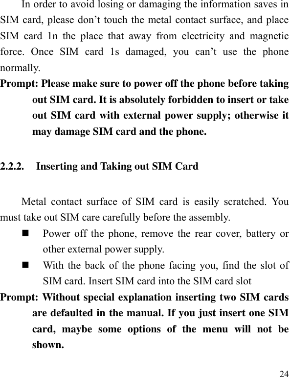  24 In order to avoid losing or damaging the information saves in SIM card, please don’t touch the metal contact surface, and place SIM  card  1n  the  place  that  away  from  electricity  and  magnetic force.  Once  SIM  card  1s  damaged,  you  can’t  use  the  phone normally.     Prompt: Please make sure to power off the phone before taking out SIM card. It is absolutely forbidden to insert or take out SIM card with external power supply; otherwise it may damage SIM card and the phone.   2.2.2. Inserting and Taking out SIM Card Metal  contact  surface  of  SIM  card  is  easily  scratched.  You must take out SIM care carefully before the assembly.    Power off the phone, remove the  rear cover, battery or other external power supply.    With the back of the phone facing you, find the slot of SIM card. Insert SIM card into the SIM card slot Prompt: Without special explanation inserting two SIM cards are defaulted in the manual. If you just insert one SIM card,  maybe  some  options  of  the  menu  will  not  be shown.   