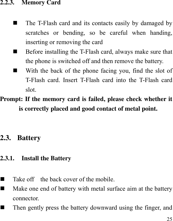  25 2.2.3. Memory Card  The T-Flash card and its contacts easily by damaged by scratches  or  bending,  so  be  careful  when  handing, inserting or removing the card    Before installing the T-Flash card, always make sure that the phone is switched off and then remove the battery.  With the back of the phone facing you, find the slot of T-Flash  card.  Insert  T-Flash  card  into  the  T-Flash  card slot. Prompt: If the memory card is failed, please check whether it is correctly placed and good contact of metal point.    2.3. Battery 2.3.1. Install the Battery  Take off    the back cover of the mobile.    Make one end of battery with metal surface aim at the battery connector.    Then gently press the battery downward using the finger, and 