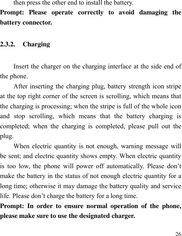  26 then press the other end to install the battery.   Prompt:  Please  operate  correctly  to  avoid  damaging  the battery connector.   2.3.2. Charging Insert the charger on the charging interface at the side end of the phone.   After inserting the charging plug, battery strength icon stripe at the top right corner of the screen is scrolling, which means that the charging is processing; when the stripe is full of the whole icon and  stop  scrolling,  which  means  that  the  battery  charging  is completed;  when  the  charging  is  completed,  please  pull  out  the plug.       When electric quantity is not enough, warning message will be sent; and electric quantity shows empty. When electric quantity is  too  low,  the  phone  will  power  off  automatically.  Please  don’t make the battery in the status of not enough electric quantity for a long time; otherwise it may damage the battery quality and service life. Please don’t charge the battery for a long time.   Prompt:  In  order  to  ensure  normal  operation  of  the  phone, please make sure to use the designated charger.  