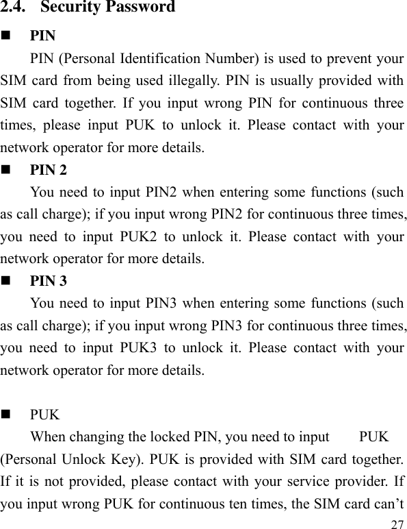  27 2.4. Security Password  PIN   PIN (Personal Identification Number) is used to prevent your SIM card from being used illegally. PIN is usually provided with SIM card  together.  If you  input  wrong PIN  for  continuous three times,  please  input  PUK  to  unlock  it.  Please  contact  with  your network operator for more details.    PIN 2 You need to input PIN2 when entering some functions (such as call charge); if you input wrong PIN2 for continuous three times, you  need  to  input  PUK2  to  unlock  it.  Please  contact  with  your network operator for more details.  PIN 3 You need to input PIN3 when entering some functions (such as call charge); if you input wrong PIN3 for continuous three times, you  need  to  input  PUK3  to  unlock  it.  Please  contact  with  your network operator for more details.   PUK When changing the locked PIN, you need to input    PUK (Personal Unlock Key). PUK is provided with SIM card together. If it is not provided, please contact with your service provider. If you input wrong PUK for continuous ten times, the SIM card can’t 