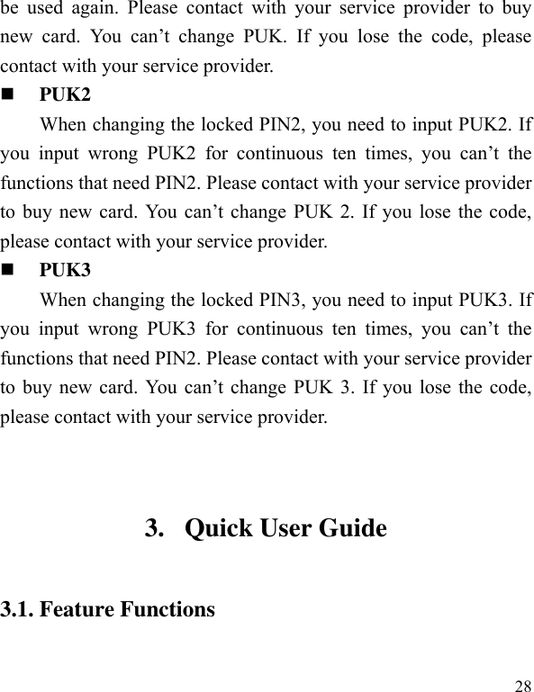  28 be  used  again.  Please  contact  with  your  service  provider  to  buy new  card.  You  can’t  change  PUK.  If  you  lose  the  code,  please contact with your service provider.    PUK2 When changing the locked PIN2, you need to input PUK2. If you  input  wrong  PUK2  for  continuous  ten  times,  you  can’t  the functions that need PIN2. Please contact with your service provider to  buy new card.  You  can’t  change PUK  2. If  you  lose  the code, please contact with your service provider.  PUK3 When changing the locked PIN3, you need to input PUK3. If you  input  wrong  PUK3  for  continuous  ten  times,  you  can’t  the functions that need PIN2. Please contact with your service provider to  buy new card.  You  can’t  change PUK  3. If you lose the code, please contact with your service provider.  3. Quick User Guide   3.1. Feature Functions  