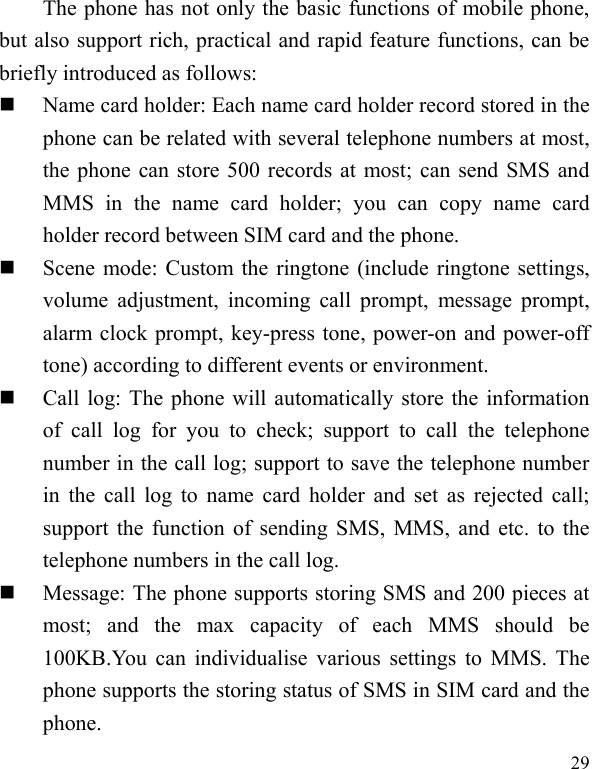  29 The phone has not only the basic functions of mobile phone, but also support rich, practical and rapid feature functions, can be briefly introduced as follows:  Name card holder: Each name card holder record stored in the phone can be related with several telephone numbers at most, the phone can store 500 records at most; can send SMS and MMS  in  the  name  card  holder;  you  can  copy  name  card holder record between SIM card and the phone.  Scene mode: Custom the ringtone (include ringtone settings, volume adjustment,  incoming  call  prompt,  message  prompt, alarm clock prompt, key-press tone, power-on and power-off tone) according to different events or environment.    Call log: The phone will automatically store the information of  call  log  for  you  to  check;  support  to  call  the  telephone number in the call log; support to save the telephone number in the call  log to name card holder and set  as rejected call; support the function of sending SMS, MMS, and etc. to the telephone numbers in the call log.    Message: The phone supports storing SMS and 200 pieces at most;  and  the  max  capacity  of  each  MMS  should  be 100KB.You can individualise various settings to MMS. The phone supports the storing status of SMS in SIM card and the phone. 