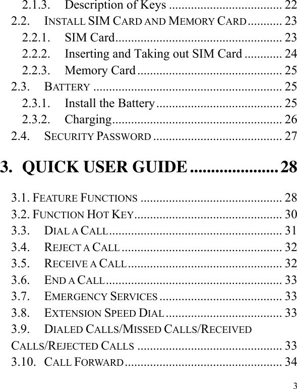  3 2.1.3. Description of Keys .................................... 22 2.2. INSTALL SIM CARD AND MEMORY CARD ........... 23 2.2.1. SIM Card ..................................................... 23 2.2.2. Inserting and Taking out SIM Card ............ 24 2.2.3. Memory Card .............................................. 25 2.3. BATTERY ............................................................ 25 2.3.1. Install the Battery ........................................ 25 2.3.2. Charging ...................................................... 26 2.4. SECURITY PASSWORD ......................................... 27 3. QUICK USER GUIDE ..................... 28 3.1. FEATURE FUNCTIONS ............................................. 28 3.2. FUNCTION HOT KEY ............................................... 30 3.3. DIAL A CALL ....................................................... 31 3.4. REJECT A CALL ................................................... 32 3.5. RECEIVE A CALL ................................................. 32 3.6. END A CALL ........................................................ 33 3.7. EMERGENCY SERVICES ....................................... 33 3.8. EXTENSION SPEED DIAL ..................................... 33 3.9. DIALED CALLS/MISSED CALLS/RECEIVED CALLS/REJECTED CALLS .............................................. 33 3.10. CALL FORWARD .................................................. 34 