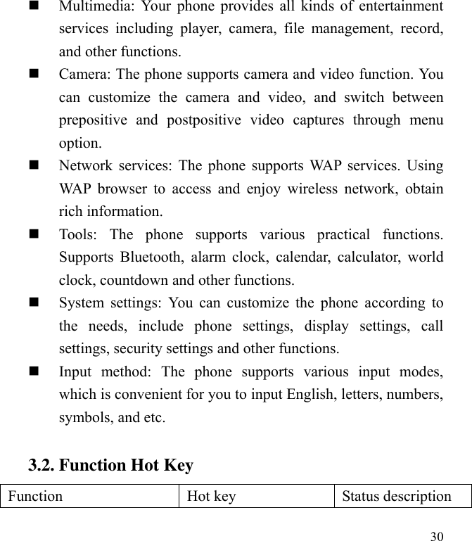  30  Multimedia: Your phone provides all kinds of entertainment services  including  player,  camera,  file  management,  record, and other functions.    Camera: The phone supports camera and video function. You can  customize  the  camera  and  video,  and  switch  between prepositive  and  postpositive  video  captures  through  menu option.  Network services: The phone supports WAP services. Using WAP browser  to  access  and  enjoy  wireless  network,  obtain rich information.    Tools:  The  phone  supports  various  practical  functions. Supports Bluetooth, alarm clock,  calendar,  calculator,  world clock, countdown and other functions.    System settings:  You can  customize the  phone  according to the  needs,  include  phone  settings,  display  settings,  call settings, security settings and other functions.    Input  method:  The  phone  supports  various  input  modes, which is convenient for you to input English, letters, numbers, symbols, and etc.   3.2. Function Hot Key Function Hot key Status description 