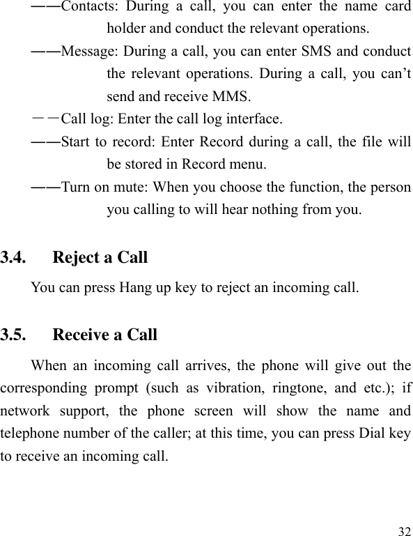  32 ――Contacts:  During  a  call,  you  can  enter  the  name  card holder and conduct the relevant operations.   ――Message: During a call, you can enter SMS and conduct the  relevant  operations.  During a  call,  you  can’t send and receive MMS.   ――Call log: Enter the call log interface. ――Start to record: Enter Record during a call, the file will be stored in Record menu.   ――Turn on mute: When you choose the function, the person you calling to will hear nothing from you. 3.4. Reject a Call You can press Hang up key to reject an incoming call.   3.5. Receive a Call When an  incoming call  arrives, the  phone will  give out  the corresponding  prompt  (such  as  vibration,  ringtone,  and  etc.);  if network  support,  the  phone  screen  will  show  the  name  and telephone number of the caller; at this time, you can press Dial key to receive an incoming call.   