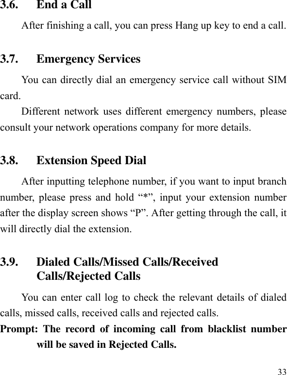  33 3.6. End a Call After finishing a call, you can press Hang up key to end a call.     3.7. Emergency Services You can directly dial an emergency service call without SIM card.   Different network uses different emergency numbers, please consult your network operations company for more details.     3.8. Extension Speed Dial   After inputting telephone number, if you want to input branch number,  please  press  and  hold  “*”,  input  your  extension  number after the display screen shows “P”. After getting through the call, it will directly dial the extension.   3.9. Dialed Calls/Missed Calls/Received Calls/Rejected Calls You can enter call log to check the relevant details of dialed calls, missed calls, received calls and rejected calls.   Prompt:  The  record  of  incoming  call  from  blacklist  number will be saved in Rejected Calls.   