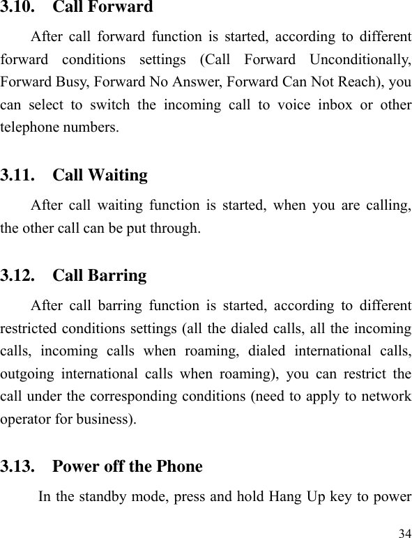  34 3.10. Call Forward After call  forward function is  started, according to  different forward  conditions  settings  (Call  Forward  Unconditionally, Forward Busy, Forward No Answer, Forward Can Not Reach), you can  select  to  switch  the  incoming  call  to  voice  inbox  or  other telephone numbers.   3.11. Call Waiting After call  waiting  function is  started, when you  are calling, the other call can be put through.   3.12. Call Barring After  call  barring  function  is  started,  according  to  different restricted conditions settings (all the dialed calls, all the incoming calls,  incoming  calls  when  roaming,  dialed  international  calls, outgoing  international  calls  when  roaming),  you  can  restrict  the call under the corresponding conditions (need to apply to network operator for business).   3.13. Power off the Phone In the standby mode, press and hold Hang Up key to power 