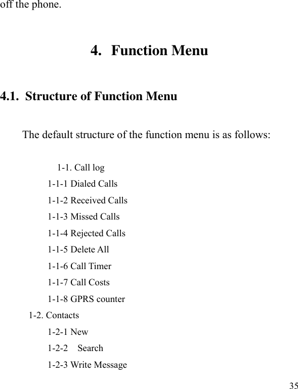  35 off the phone.   4. Function Menu 4.1.  Structure of Function Menu    The default structure of the function menu is as follows:                      1-1. Call log           1-1-1 Dialed Calls             1-1-2 Received Calls     1-1-3 Missed Calls     1-1-4 Rejected Calls       1-1-5 Delete All     1-1-6 Call Timer     1-1-7 Call Costs     1-1-8 GPRS counter 1-2. Contacts           1-2-1 New           1-2-2    Search           1-2-3 Write Message 