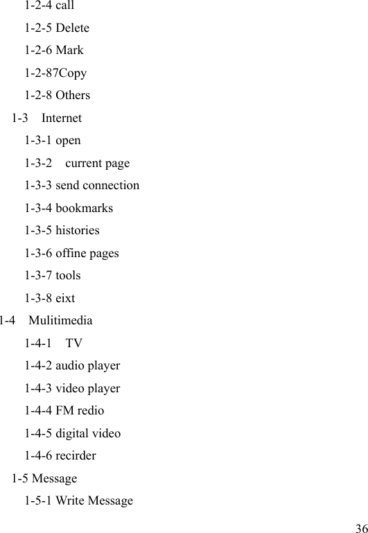  36           1-2-4 call           1-2-5 Delete           1-2-6 Mark           1-2-87Copy             1-2-8 Others         1-3    Internet           1-3-1 open 1-3-2    current page 1-3-3 send connection 1-3-4 bookmarks 1-3-5 histories 1-3-6 offine pages 1-3-7 tools 1-3-8 eixt 1-4    Mulitimedia     1-4-1    TV           1-4-2 audio player           1-4-3 video player           1-4-4 FM redio           1-4-5 digital video           1-4-6 recirder   1-5 Message           1-5-1 Write Message 