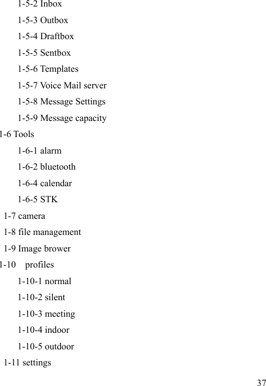  37            1-5-2 Inbox           1-5-3 Outbox           1-5-4 Draftbox             1-5-5 Sentbox           1-5-6 Templates           1-5-7 Voice Mail server           1-5-8 Message Settings           1-5-9 Message capacity 1-6 Tools 1-6-1 alarm 1-6-2 bluetooth 1-6-4 calendar 1-6-5 STK        1-7 camera        1-8 file management        1-9 Image brower       1-10    profiles           1-10-1 normal           1-10-2 silent           1-10-3 meeting   1-10-4 indoor   1-10-5 outdoor        1-11 settings 