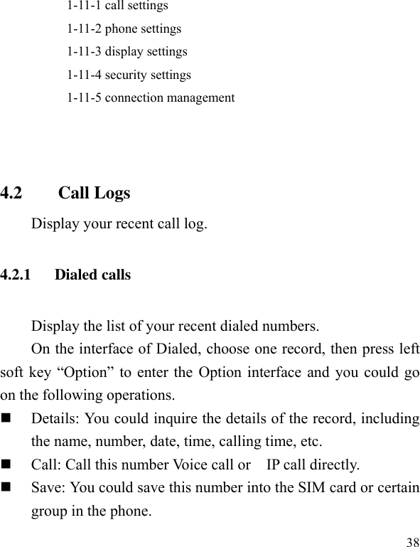  38           1-11-1 call settings           1-11-2 phone settings           1-11-3 display settings           1-11-4 security settings           1-11-5 connection management   4.2        Call Logs Display your recent call log. 4.2.1      Dialed calls Display the list of your recent dialed numbers. On the interface of Dialed, choose one record, then press left soft key  “Option” to  enter the  Option interface and you could go on the following operations.  Details: You could inquire the details of the record, including the name, number, date, time, calling time, etc.  Call: Call this number Voice call or    IP call directly.  Save: You could save this number into the SIM card or certain group in the phone. 