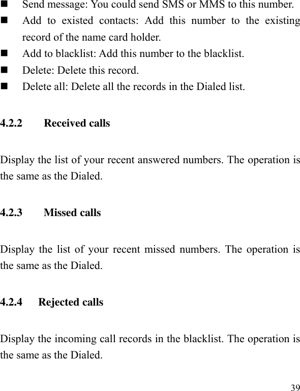  39  Send message: You could send SMS or MMS to this number.  Add  to  existed  contacts:  Add  this  number  to  the  existing record of the name card holder.  Add to blacklist: Add this number to the blacklist.  Delete: Delete this record.  Delete all: Delete all the records in the Dialed list. 4.2.2   Received calls Display the list of your recent answered numbers. The operation is the same as the Dialed. 4.2.3   Missed calls Display the list of your recent missed numbers. The operation is the same as the Dialed. 4.2.4 Rejected calls Display the incoming call records in the blacklist. The operation is the same as the Dialed. 