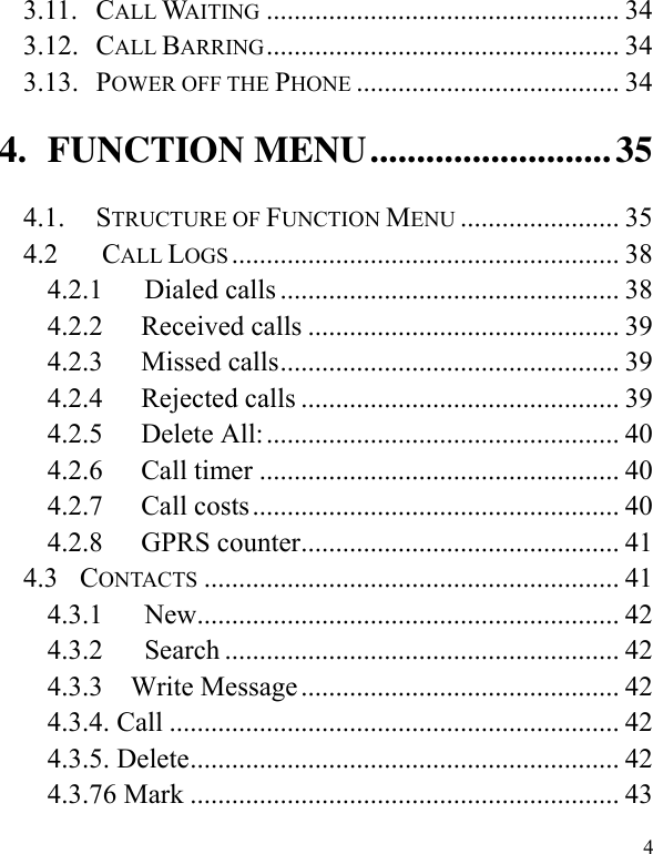  4 3.11. CALL WAITING ................................................... 34 3.12. CALL BARRING ................................................... 34 3.13. POWER OFF THE PHONE ...................................... 34 4. FUNCTION MENU .......................... 35 4.1. STRUCTURE OF FUNCTION MENU ....................... 35 4.2        CALL LOGS ........................................................ 38 4.2.1      Dialed calls ................................................. 38 4.2.2 Received calls ............................................. 39 4.2.3 Missed calls ................................................. 39 4.2.4 Rejected calls .............................................. 39 4.2.5 Delete All: ................................................... 40 4.2.6 Call timer .................................................... 40 4.2.7 Call costs ..................................................... 40 4.2.8 GPRS counter .............................................. 41 4.3  CONTACTS ............................................................ 41 4.3.1      New............................................................. 42 4.3.2      Search ......................................................... 42 4.3.3    Write Message .............................................. 42 4.3.4. Call ................................................................. 42 4.3.5. Delete .............................................................. 42 4.3.76 Mark .............................................................. 43 