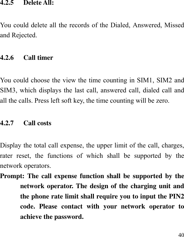  40 4.2.5 Delete All: You could delete all the records of the Dialed, Answered, Missed and Rejected. 4.2.6 Call timer You could choose the view the time counting in SIM1, SIM2 and SIM3, which displays the last call, answered call, dialed call and all the calls. Press left soft key, the time counting will be zero. 4.2.7 Call costs Display the total call expense, the upper limit of the call, charges, rater  reset,  the  functions  of  which  shall  be  supported  by  the network operators. Prompt: The call  expense function  shall be supported by  the network operator. The design of the charging unit and the phone rate limit shall require you to input the PIN2 code.  Please  contact  with  your  network  operator  to achieve the password. 