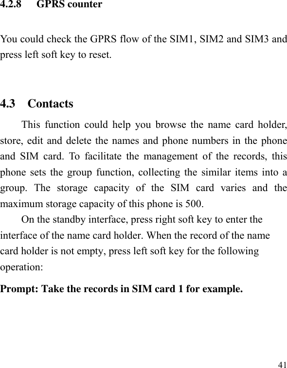  41 4.2.8 GPRS counter You could check the GPRS flow of the SIM1, SIM2 and SIM3 and press left soft key to reset.  4.3    Contacts This function could  help  you browse  the  name card holder, store, edit and delete the names and phone numbers in the phone and  SIM  card.  To  facilitate  the  management  of  the  records,  this phone sets the group function, collecting the similar items into a group.  The  storage  capacity  of  the  SIM  card  varies  and  the maximum storage capacity of this phone is 500. On the standby interface, press right soft key to enter the interface of the name card holder. When the record of the name card holder is not empty, press left soft key for the following operation:     Prompt: Take the records in SIM card 1 for example.  