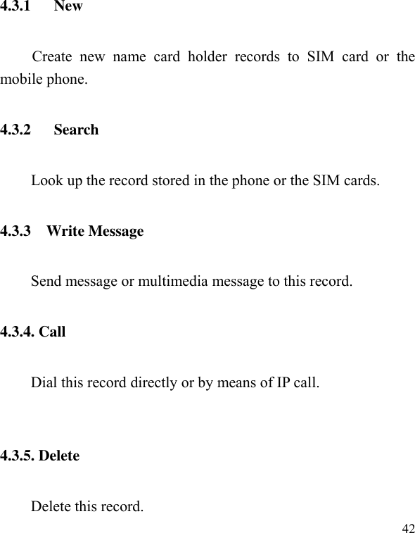  42 4.3.1      New Create  new  name  card  holder  records  to  SIM  card  or  the mobile phone. 4.3.2      Search         Look up the record stored in the phone or the SIM cards. 4.3.3    Write Message Send message or multimedia message to this record. 4.3.4. Call Dial this record directly or by means of IP call.    4.3.5. Delete   Delete this record. 