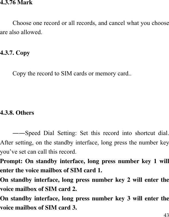  43 4.3.76 Mark         Choose one record or all records, and cancel what you choose are also allowed. 4.3.7. Copy   Copy the record to SIM cards or memory card..   4.3.8. Others ――Speed  Dial  Setting:  Set  this  record  into  shortcut  dial. After setting, on the standby interface, long press the number key you’ve set can call this record. Prompt: On  standby  interface, long  press number key  1  will enter the voice mailbox of SIM card 1. On standby interface, long press number key 2 will enter the voice mailbox of SIM card 2. On standby interface, long press number key 3 will enter the voice mailbox of SIM card 3. 