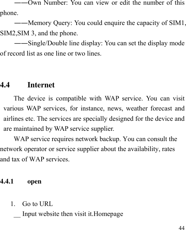  44  ――Own Number: You can view or edit the number of this phone. ――Memory Query: You could enquire the capacity of SIM1, SIM2,SIM 3, and the phone. ――Single/Double line display: You can set the display mode of record list as one line or two lines.  4.4         Internet The  device  is  compatible  with  WAP  service.  You  can  visit various WAP services, for instance,  news, weather forecast  and airlines etc. The services are specially designed for the device and are maintained by WAP service supplier.   WAP service requires network backup. You can consult the network operator or service supplier about the availability, rates and tax of WAP services.   4.4.1        open       1.    Go to URL __ Input website then visit it.Homepage 