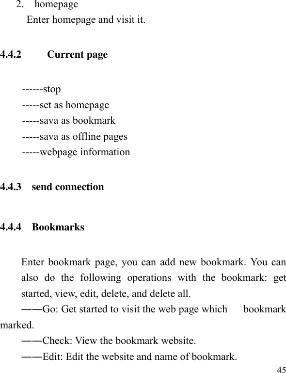  45       2.    homepage   Enter homepage and visit it. 4.4.2   Current page ------stop -----set as homepage -----sava as bookmark -----sava as offline pages   -----webpage information   4.4.3    send connection 4.4.4    Bookmarks Enter bookmark page, you can add new bookmark. You can also  do  the  following  operations  with  the  bookmark:  get started, view, edit, delete, and delete all. ――Go: Get started to visit the web page which      bookmark marked. ――Check: View the bookmark website. ――Edit: Edit the website and name of bookmark. 