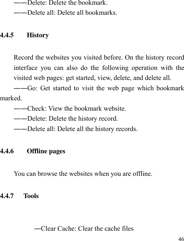  46 ――Delete: Delete the bookmark. ――Delete all: Delete all bookmarks. 4.4.5   History Record the websites you visited before. On the history record interface  you  can  also  do  the  following  operation  with  the visited web pages: get started, view, delete, and delete all. ――Go: Get  started to  visit the web  page which  bookmark marked. ――Check: View the bookmark website. ――Delete: Delete the history record. ――Delete all: Delete all the history records. 4.4.6   Offline pages     You can browse the websites when you are offline. 4.4.7 Tools                                  ―Clear Cache: Clear the cache files 