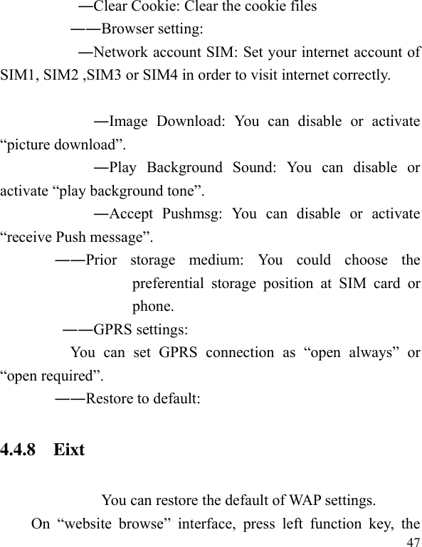  47                     ―Clear Cookie: Clear the cookie files                   ――Browser setting:                       ―Network account SIM: Set your internet account of SIM1, SIM2 ,SIM3 or SIM4 in order to visit internet correctly.                        ―Image  Download:  You  can  disable  or  activate “picture download”.                       ―Play  Background  Sound:  You  can  disable  or activate “play background tone”.                       ―Accept  Pushmsg:  You  can  disable  or  activate “receive Push message”. ――Prior  storage  medium:  You  could  choose  the preferential  storage  position  at  SIM  card  or phone. ――GPRS settings:   You  can  set  GPRS  connection  as  “open  always”  or “open required”.   ――Restore to default:   4.4.8    Eixt You can restore the default of WAP settings. On  “website  browse”  interface,  press  left  function  key,  the 