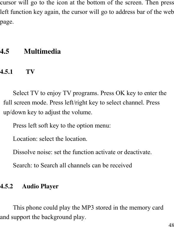  48 cursor will go to the icon at the bottom of the screen. Then press left function key again, the cursor will go to address bar of the web page.    4.5        Multimedia 4.5.1        TV Select TV to enjoy TV programs. Press OK key to enter the full screen mode. Press left/right key to select channel. Press up/down key to adjust the volume.   Press left soft key to the option menu: Location: select the location. Dissolve noise: set the function activate or deactivate. Search: to Search all channels can be received 4.5.2 Audio Player This phone could play the MP3 stored in the memory card and support the background play. 