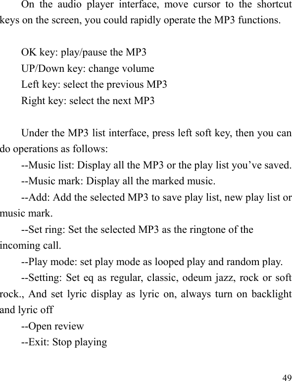  49 On  the  audio  player  interface,  move  cursor  to  the  shortcut keys on the screen, you could rapidly operate the MP3 functions.  OK key: play/pause the MP3 UP/Down key: change volume Left key: select the previous MP3 Right key: select the next MP3    Under the MP3 list interface, press left soft key, then you can do operations as follows: --Music list: Display all the MP3 or the play list you’ve saved. --Music mark: Display all the marked music. --Add: Add the selected MP3 to save play list, new play list or music mark. --Set ring: Set the selected MP3 as the ringtone of the incoming call. --Play mode: set play mode as looped play and random play. --Setting: Set eq as regular, classic, odeum jazz, rock or soft rock., And set lyric display as lyric on, always turn on backlight and lyric off --Open review --Exit: Stop playing  