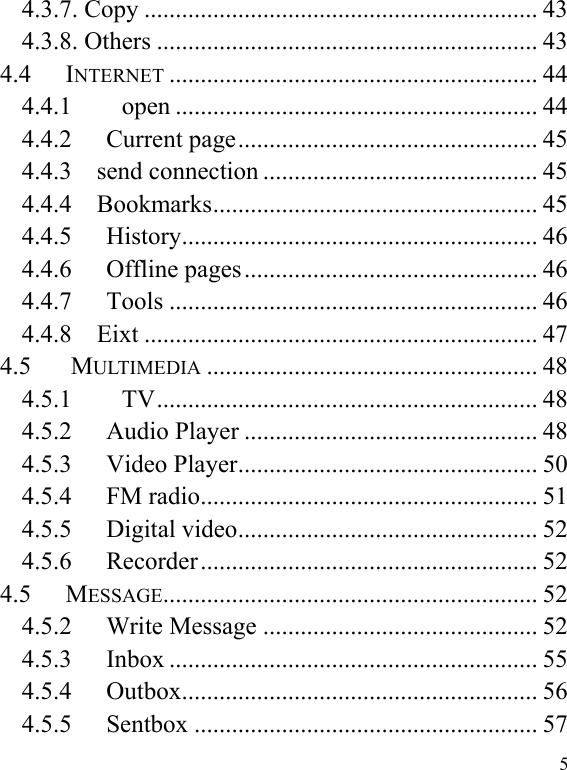  5 4.3.7. Copy ............................................................... 43 4.3.8. Others ............................................................. 43 4.4 INTERNET ........................................................... 44 4.4.1        open .......................................................... 44 4.4.2 Current page ................................................ 45 4.4.3    send connection ............................................ 45 4.4.4    Bookmarks .................................................... 45 4.4.5 History ......................................................... 46 4.4.6 Offline pages ............................................... 46 4.4.7 Tools ........................................................... 46 4.4.8    Eixt ............................................................... 47 4.5        MULTIMEDIA ..................................................... 48 4.5.1        TV ............................................................. 48 4.5.2 Audio Player ............................................... 48 4.5.3 Video Player ................................................ 50 4.5.4 FM radio ...................................................... 51 4.5.5 Digital video ................................................ 52 4.5.6 Recorder ...................................................... 52 4.5 MESSAGE ............................................................ 52 4.5.2 Write Message ............................................ 52 4.5.3 Inbox ........................................................... 55 4.5.4 Outbox ......................................................... 56 4.5.5 Sentbox ....................................................... 57 