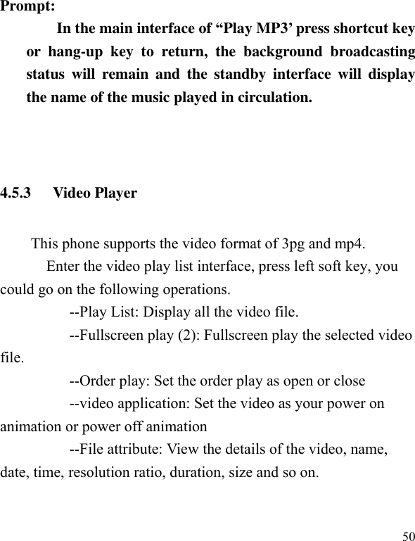  50 Prompt:   In the main interface of “Play MP3’ press shortcut key or  hang-up  key  to  return,  the  background  broadcasting status  will  remain  and  the  standby  interface  will  display the name of the music played in circulation.   4.5.3 Video Player This phone supports the video format of 3pg and mp4.   Enter the video play list interface, press left soft key, you could go on the following operations.           --Play List: Display all the video file.           --Fullscreen play (2): Fullscreen play the selected video file.             --Order play: Set the order play as open or close           --video application: Set the video as your power on animation or power off animation           --File attribute: View the details of the video, name, date, time, resolution ratio, duration, size and so on. 