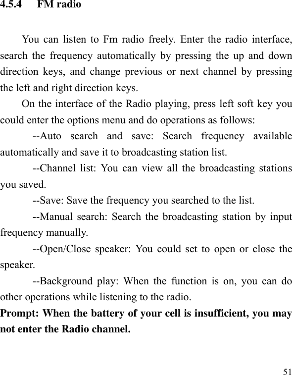  51 4.5.4 FM radio You can listen to Fm radio freely.  Enter the radio interface, search the frequency automatically by pressing the up and down direction keys,  and  change previous  or  next channel  by pressing the left and right direction keys. On the interface of the Radio playing, press left soft key you could enter the options menu and do operations as follows:               --Auto  search  and  save:  Search  frequency  available automatically and save it to broadcasting station list.             --Channel list: You can view all the broadcasting stations you saved.             --Save: Save the frequency you searched to the list.             --Manual search: Search the broadcasting station by input frequency manually.             --Open/Close speaker: You could set to open or close the speaker.               --Background play:  When  the  function is on,  you  can  do other operations while listening to the radio. Prompt: When the battery of your cell is insufficient, you may not enter the Radio channel. 