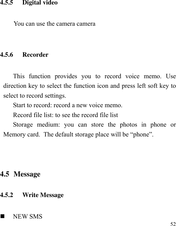  52 4.5.5 Digital video You can use the camera camera  4.5.6 Recorder This  function  provides  you  to  record  voice  memo.  Use direction key to select the function icon and press left soft key to select to record settings. Start to record: record a new voice memo. Record file list: to see the record file list Storage  medium:  you  can  store  the  photos  in  phone  or Memory card. The default storage place will be “phone”.   4.5 Message 4.5.2 Write Message  NEW SMS 