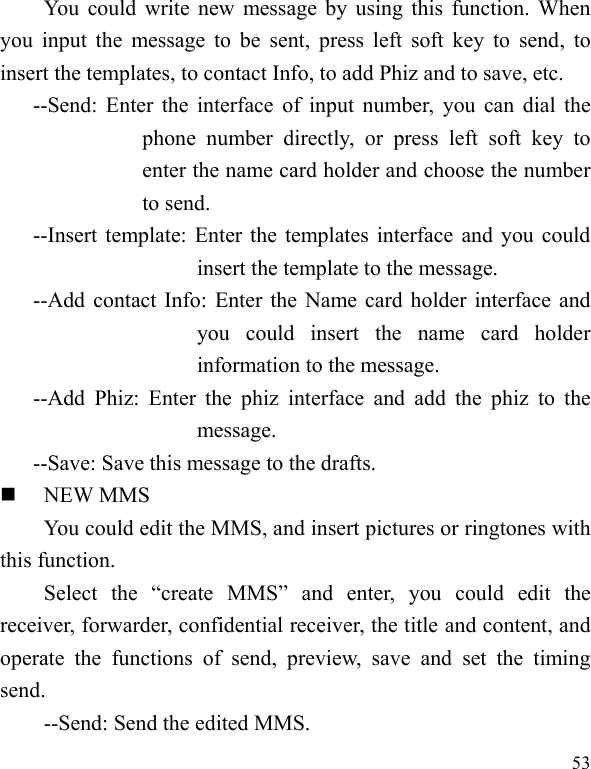  53 You could write new message by using this function. When you input  the  message to be sent, press  left  soft key  to send,  to insert the templates, to contact Info, to add Phiz and to save, etc. --Send: Enter the interface of input number, you can dial the phone  number  directly,  or  press  left  soft  key  to enter the name card holder and choose the number to send. --Insert template: Enter the templates interface and you could insert the template to the message. --Add contact Info: Enter the Name card holder interface and you  could  insert  the  name  card  holder information to the message. --Add  Phiz:  Enter  the  phiz  interface  and  add  the  phiz  to  the message. --Save: Save this message to the drafts.  NEW MMS You could edit the MMS, and insert pictures or ringtones with this function. Select  the  “create  MMS”  and  enter,  you  could  edit  the receiver, forwarder, confidential receiver, the title and content, and operate  the  functions  of  send,  preview,  save  and  set  the  timing send. --Send: Send the edited MMS. 