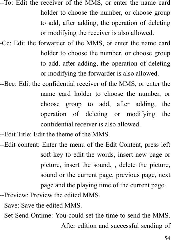  54 --To: Edit the receiver of the MMS,  or enter the name card holder to choose the number, or choose group to add, after adding, the operation of deleting or modifying the receiver is also allowed.  -Cc: Edit the forwarder of the MMS, or enter the name card holder to choose the number, or choose group to add, after adding, the operation of deleting or modifying the forwarder is also allowed. --Bcc: Edit the confidential receiver of the MMS, or enter the name  card  holder  to  choose  the  number,  or choose  group  to  add,  after  adding,  the operation  of  deleting  or  modifying  the confidential receiver is also allowed. --Edit Title: Edit the theme of the MMS. --Edit content: Enter the menu of the Edit Content, press left soft key to edit the words, insert new page or picture,  insert  the  sound,  , delete  the  picture, sound or the current page, previous page, next page and the playing time of the current page.   --Preview: Preview the edited MMS. --Save: Save the edited MMS. --Set Send Ontime: You could set the time to send the MMS. After edition and successful sending of 