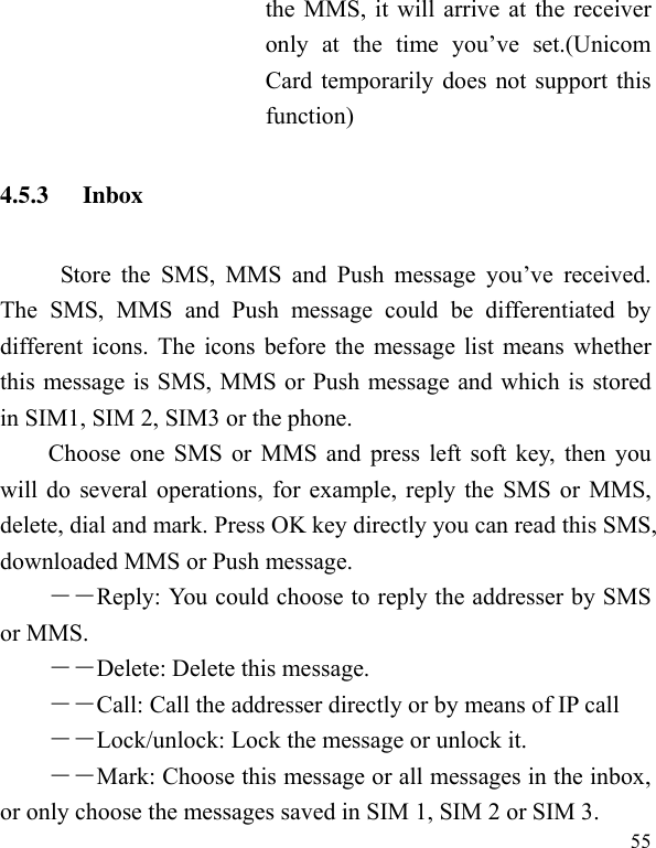  55 the MMS, it will arrive at the receiver only  at  the  time  you’ve  set.(Unicom Card temporarily does not support this function) 4.5.3 Inbox           Store the  SMS,  MMS  and  Push  message  you’ve  received. The  SMS,  MMS  and  Push  message  could  be  differentiated  by different icons. The icons before the message list means whether this message is SMS, MMS or Push message and which is stored in SIM1, SIM 2, SIM3 or the phone. Choose one SMS or MMS and press left soft key, then you will do several operations, for example, reply the SMS or MMS, delete, dial and mark. Press OK key directly you can read this SMS, downloaded MMS or Push message.   ――Reply: You could choose to reply the addresser by SMS or MMS. ――Delete: Delete this message. ――Call: Call the addresser directly or by means of IP call －－Lock/unlock: Lock the message or unlock it. ――Mark: Choose this message or all messages in the inbox, or only choose the messages saved in SIM 1, SIM 2 or SIM 3. 