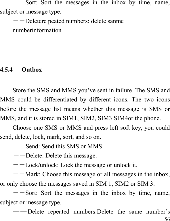  56 ――Sort:  Sort  the  messages  in  the  inbox  by  time,  name, subject or message type.   ――Deletere peated numbers: delete sanme   numberinformation   4.5.4 Outbox Store the SMS and MMS you’ve sent in failure. The SMS and MMS  could  be  differentiated  by  different  icons.  The  two  icons before  the  message  list  means  whether  this  message  is  SMS  or MMS, and it is stored in SIM1, SIM2, SIM3 SIM4or the phone. Choose one SMS or MMS and press left soft key, you could send, delete, lock, mark, sort, and so on. －－Send: Send this SMS or MMS. －－Delete: Delete this message. －－Lock/unlock: Lock the message or unlock it. ――Mark: Choose this message or all messages in the inbox, or only choose the messages saved in SIM 1, SIM2 or SIM 3. ――Sort:  Sort  the  messages  in  the  inbox  by  time,  name, subject or message type.   ——Delete  repeated  numbers:Delete  the  same  number’s 