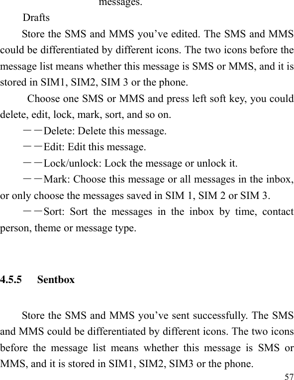  57 messages. Drafts Store the SMS and MMS you’ve edited. The SMS and MMS could be differentiated by different icons. The two icons before the message list means whether this message is SMS or MMS, and it is stored in SIM1, SIM2, SIM 3 or the phone. Choose one SMS or MMS and press left soft key, you could delete, edit, lock, mark, sort, and so on. －－Delete: Delete this message. －－Edit: Edit this message. －－Lock/unlock: Lock the message or unlock it. ――Mark: Choose this message or all messages in the inbox, or only choose the messages saved in SIM 1, SIM 2 or SIM 3. ――Sort:  Sort  the  messages  in  the  inbox  by  time,  contact person, theme or message type.    4.5.5 Sentbox Store the SMS and MMS you’ve sent successfully. The SMS and MMS could be differentiated by different icons. The two icons before  the  message  list  means  whether  this  message  is  SMS  or MMS, and it is stored in SIM1, SIM2, SIM3 or the phone. 