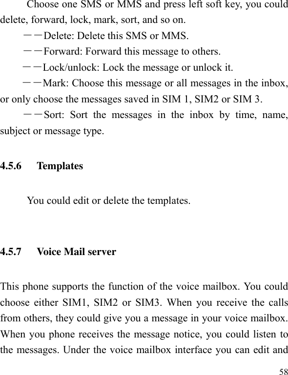  58 Choose one SMS or MMS and press left soft key, you could delete, forward, lock, mark, sort, and so on. －－Delete: Delete this SMS or MMS. －－Forward: Forward this message to others. －－Lock/unlock: Lock the message or unlock it. ――Mark: Choose this message or all messages in the inbox, or only choose the messages saved in SIM 1, SIM2 or SIM 3. ――Sort:  Sort  the  messages  in  the  inbox  by  time,  name, subject or message type. 4.5.6 Templates           You could edit or delete the templates.    4.5.7 Voice Mail server This phone supports the function of the voice mailbox. You could choose either SIM1, SIM2 or SIM3. When you  receive the calls from others, they could give you a message in your voice mailbox. When you phone receives the message notice, you could listen to the messages. Under the voice mailbox interface you can edit and 