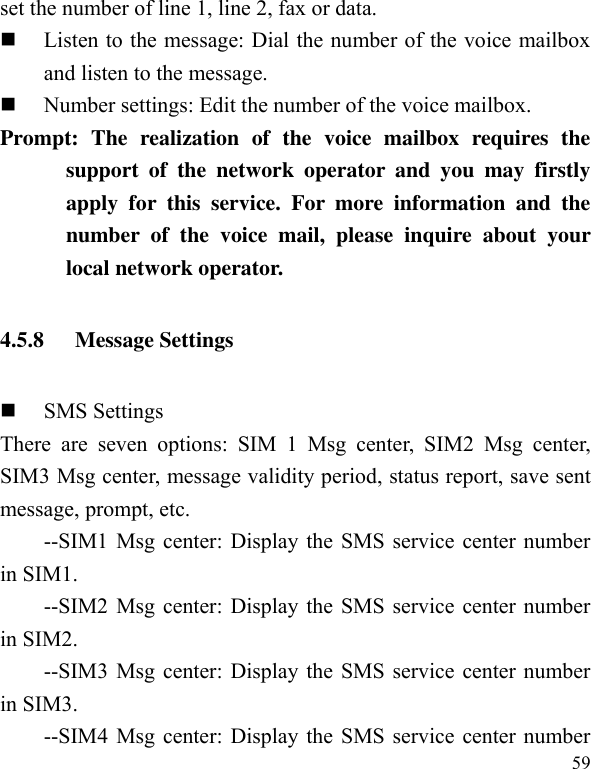  59 set the number of line 1, line 2, fax or data.    Listen to the message: Dial the number of the voice mailbox and listen to the message.  Number settings: Edit the number of the voice mailbox. Prompt:  The  realization  of  the  voice  mailbox  requires  the support  of  the  network  operator  and  you  may  firstly apply  for  this  service.  For  more  information  and  the number  of  the  voice  mail,  please  inquire  about  your local network operator. 4.5.8 Message Settings  SMS Settings There  are  seven  options:  SIM  1  Msg  center,  SIM2  Msg  center, SIM3 Msg center, message validity period, status report, save sent message, prompt, etc. --SIM1 Msg center: Display the SMS service center number in SIM1. --SIM2 Msg center: Display the SMS service center number in SIM2. --SIM3 Msg center: Display the SMS service center number in SIM3. --SIM4 Msg center: Display the SMS service center number 