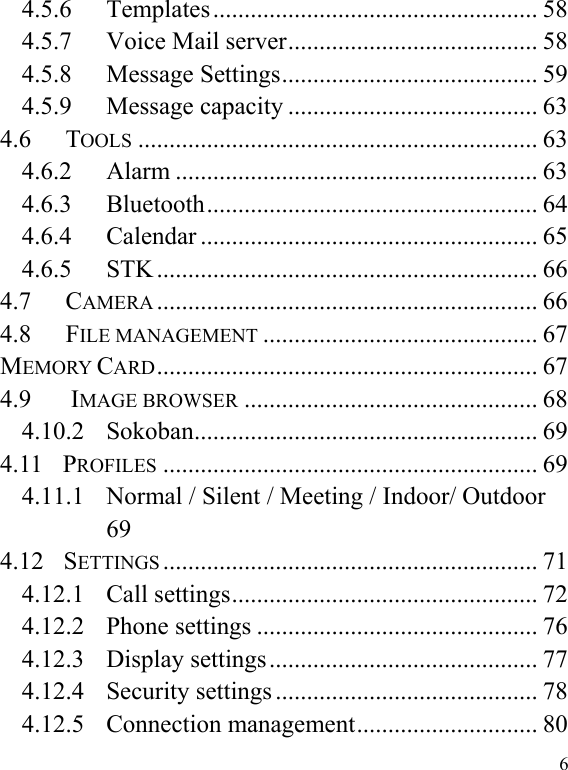  6 4.5.6 Templates .................................................... 58 4.5.7 Voice Mail server ........................................ 58 4.5.8 Message Settings ......................................... 59 4.5.9 Message capacity ........................................ 63 4.6 TOOLS ................................................................ 63 4.6.2 Alarm .......................................................... 63 4.6.3 Bluetooth ..................................................... 64 4.6.4 Calendar ...................................................... 65 4.6.5 STK ............................................................. 66 4.7 CAMERA ............................................................. 66 4.8 FILE MANAGEMENT ............................................ 67 MEMORY CARD ............................................................. 67 4.9        IMAGE BROWSER ............................................... 68 4.10.2 Sokoban ....................................................... 69 4.11  PROFILES ............................................................ 69 4.11.1 Normal / Silent / Meeting / Indoor/ Outdoor  69 4.12  SETTINGS ............................................................ 71 4.12.1 Call settings ................................................. 72 4.12.2 Phone settings ............................................. 76 4.12.3 Display settings ........................................... 77 4.12.4 Security settings .......................................... 78 4.12.5 Connection management ............................. 80 