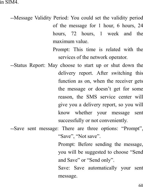  60 in SIM4.  --Message Validity Period: You could set the validity period of  the  message  for  1  hour,  6  hours,  24 hours,  72  hours,  1  week  and  the maximum value.                                 Prompt:  This  time  is  related  with  the services of the network operator. --Status  Report:  May  choose  to  start  up  or  shut  down  the delivery  report.  After  switching  this function as on, when the  receiver gets the  message  or  doesn’t  get  for  some reason,  the  SMS  service  center  will give you a delivery report, so you will know  whether  your  message  sent successfully or not conveniently. --Save  sent  message:  There  are  three  options:  “Prompt”, “Save”, “Not save”. Prompt:  Before  sending  the  message, you will be  suggested to choose “Send and Save” or “Send only”. Save:  Save  automatically  your  sent message. 