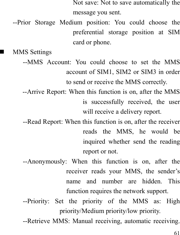  61 Not save: Not to save automatically the message you sent. --Prior  Storage  Medium  position:  You  could  choose  the preferential  storage  position  at  SIM card or phone.  MMS Settings   --MMS  Account:  You  could  choose  to  set  the  MMS account of SIM1, SIM2 or SIM3 in order to send or receive the MMS correctly. --Arrive Report: When this function is on, after the MMS is  successfully  received,  the  user will receive a delivery report. --Read Report: When this function is on, after the receiver reads  the  MMS,  he  would  be inquired  whether  send  the  reading report or not. --Anonymously:  When  this  function  is  on,  after  the receiver  reads  your  MMS,  the  sender’s name  and  number  are  hidden.  This function requires the network support. --Priority:  Set  the  priority  of  the  MMS  as:  High priority/Medium priority/low priority. --Retrieve MMS: Manual receiving, automatic receiving. 