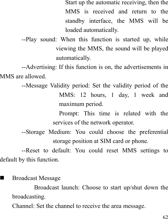  62 Start up the automatic receiving, then the MMS  is  received  and  return  to  the standby  interface,  the  MMS  will  be loaded automatically. --Play  sound:  When  this  function  is  started  up,  while viewing the MMS, the sound will be played automatically. --Advertising: If this function is on, the advertisements in MMS are allowed. --Message Validity period: Set the validity period of the MMS:  12  hours,  1  day,  1  week  and maximum period.                         Prompt:  This  time  is  related  with  the services of the network operator. --Storage  Medium:  You  could  choose  the  preferential storage position at SIM card or phone. --Reset  to  default:  You  could  reset  MMS  settings  to default by this function.   Broadcast Message                   Broadcast launch: Choose to start up/shut down the broadcasting. Channel: Set the channel to receive the area message. 