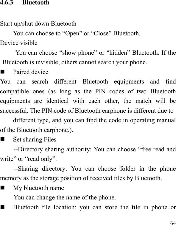  64 4.6.3 Bluetooth   Start up/shut down Bluetooth You can choose to “Open” or “Close” Bluetooth. Device visible You can choose “show phone” or “hidden” Bluetooth. If the Bluetooth is invisible, others cannot search your phone.  Paired device You  can  search  different  Bluetooth  equipments  and  find compatible  ones  (as  long  as  the  PIN  codes  of  two  Bluetooth equipments  are  identical  with  each  other,  the  match  will  be successful. The PIN code of Bluetooth earphone is different due to different type, and you can find the code in operating manual of the Bluetooth earphone.).  Set sharing Files --Directory sharing authority: You can choose “free read and write” or “read only”. --Sharing  directory:  You  can  choose  folder  in  the  phone memory as the storage position of received files by Bluetooth.  My bluetooth name You can change the name of the phone.  Bluetooth  file  location:  you  can  store  the  file  in  phone  or 