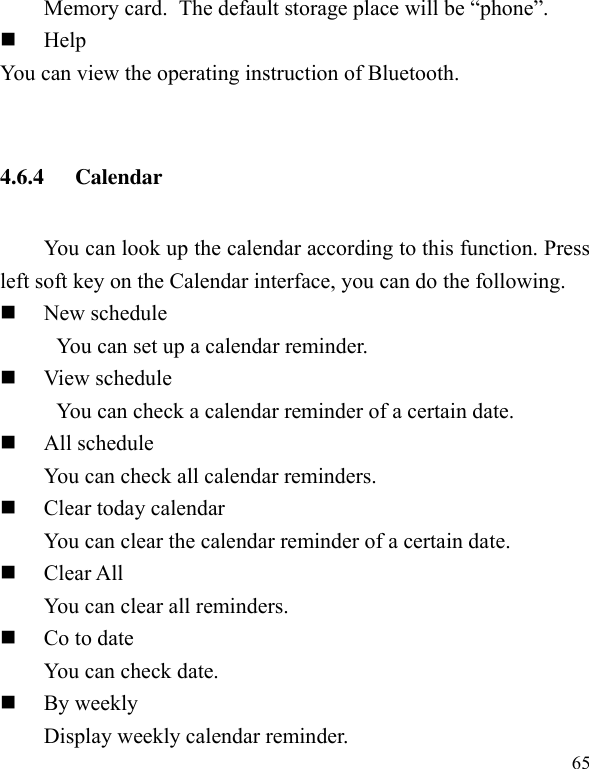  65 Memory card. The default storage place will be “phone”.  Help You can view the operating instruction of Bluetooth.  4.6.4 Calendar   You can look up the calendar according to this function. Press left soft key on the Calendar interface, you can do the following.  New schedule You can set up a calendar reminder.  View schedule You can check a calendar reminder of a certain date.  All schedule You can check all calendar reminders.  Clear today calendar   You can clear the calendar reminder of a certain date.  Clear All   You can clear all reminders.  Co to date You can check date.  By weekly   Display weekly calendar reminder. 