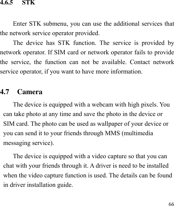  66  4.6.5 STK Enter STK submenu, you can use the additional services that the network service operator provided. The  device  has  STK  function.  The  service  is  provided  by network operator. If SIM card or network operator fails to provide the  service,  the  function  can  not  be  available.  Contact  network service operator, if you want to have more information. 4.7   Camera   The device is equipped with a webcam with high pixels. You can take photo at any time and save the photo in the device or SIM card. The photo can be used as wallpaper of your device or you can send it to your friends through MMS (multimedia messaging service). The device is equipped with a video capture so that you can chat with your friends through it. A driver is need to be installed when the video capture function is used. The details can be found in driver installation guide. 